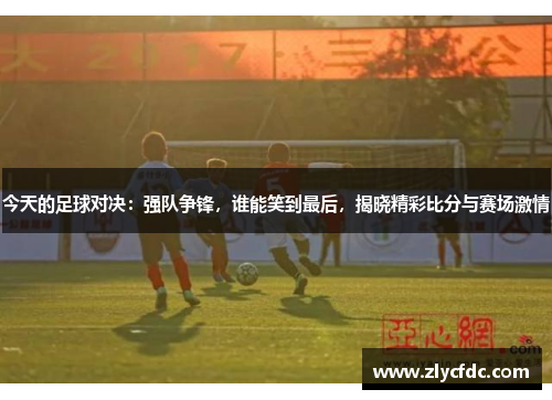 今天的足球对决：强队争锋，谁能笑到最后，揭晓精彩比分与赛场激情
