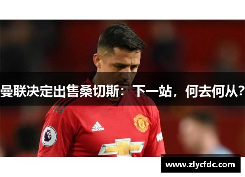 曼联决定出售桑切斯：下一站，何去何从？